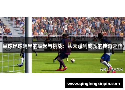 黑球足球明星的崛起与挑战：从天赋到成就的传奇之路