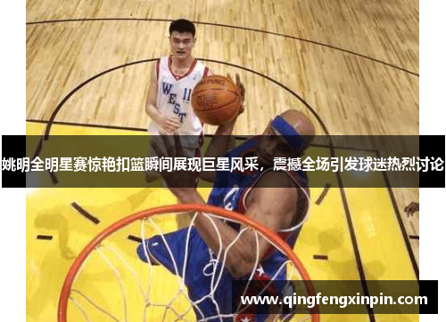 姚明全明星赛惊艳扣篮瞬间展现巨星风采，震撼全场引发球迷热烈讨论