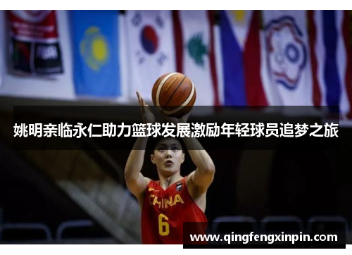 姚明亲临永仁助力篮球发展激励年轻球员追梦之旅