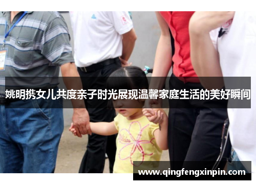 姚明携女儿共度亲子时光展现温馨家庭生活的美好瞬间