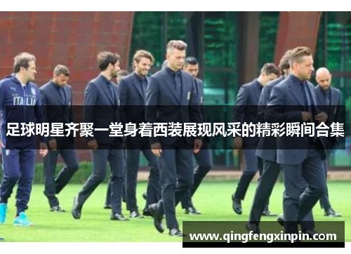 足球明星齐聚一堂身着西装展现风采的精彩瞬间合集