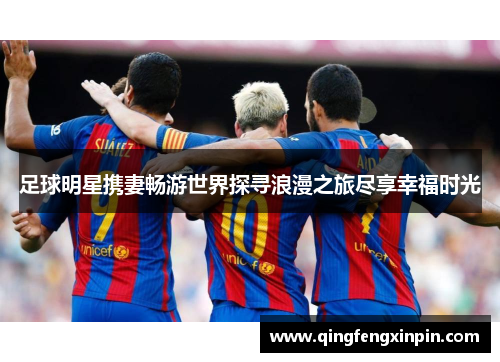 足球明星携妻畅游世界探寻浪漫之旅尽享幸福时光