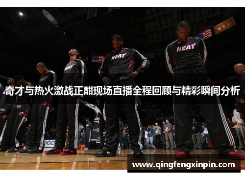 奇才与热火激战正酣现场直播全程回顾与精彩瞬间分析