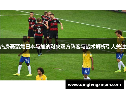 热身赛聚焦日本与加纳对决双方阵容与战术解析引人关注