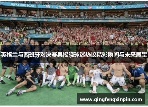 英格兰与西班牙对决赛果揭晓球迷热议精彩瞬间与未来展望
