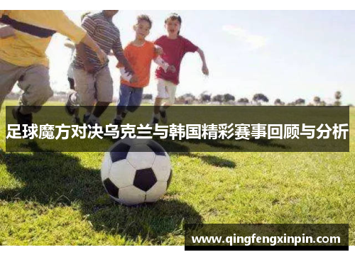 足球魔方对决乌克兰与韩国精彩赛事回顾与分析